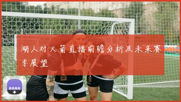 湖人对火箭直播前瞻分析及未来赛季展望