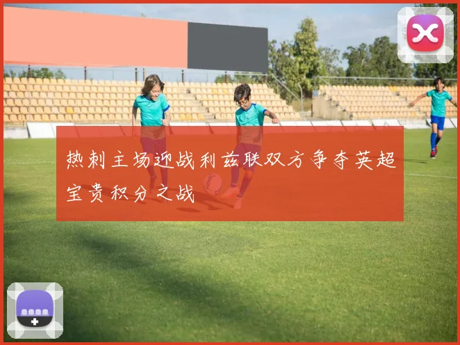 热刺主场迎战利兹联双方争夺英超宝贵积分之战