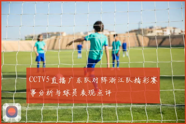 CCTV5直播广东队对阵浙江队精彩赛事分析与球员表现点评