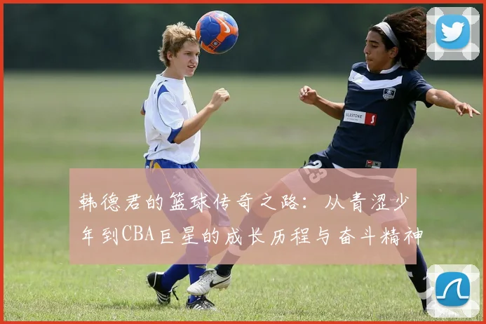 韩德君的篮球传奇之路：从青涩少年到CBA巨星的成长历程与奋斗精神