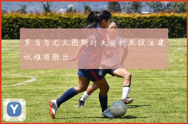 罗马与尤文图斯对决分析及投注建议谁将胜出