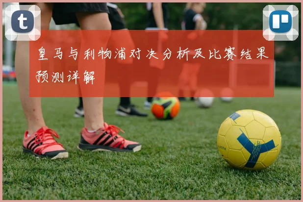 皇马与利物浦对决分析及比赛结果预测详解
