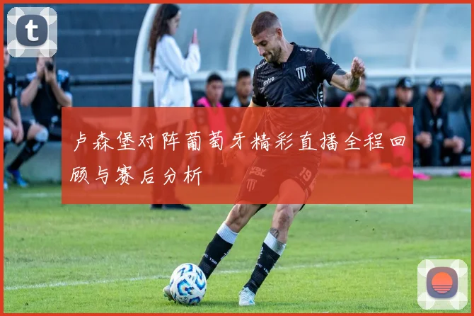 卢森堡对阵葡萄牙精彩直播全程回顾与赛后分析