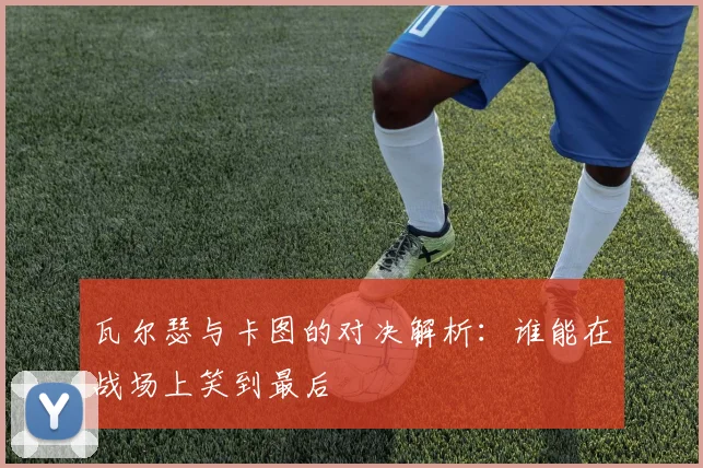 瓦尔瑟与卡图的对决解析：谁能在战场上笑到最后