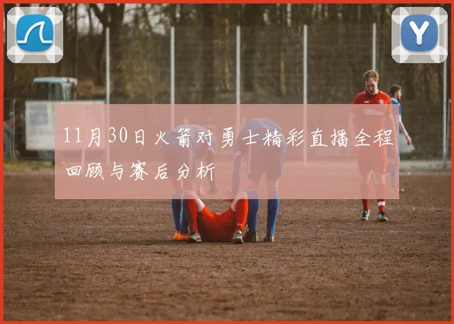 11月30日火箭对勇士精彩直播全程回顾与赛后分析