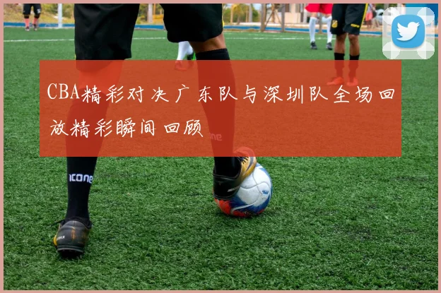 CBA精彩对决广东队与深圳队全场回放精彩瞬间回顾
