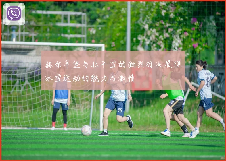 赫尔辛堡与北平雪的激烈对决展现冰雪运动的魅力与激情