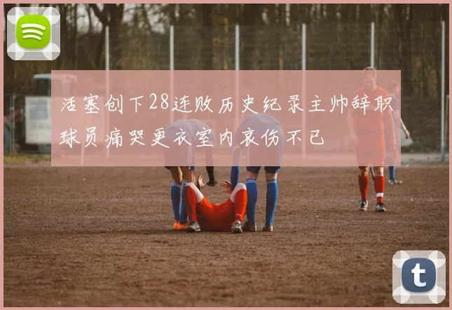 活塞创下28连败历史纪录主帅辞职球员痛哭更衣室内哀伤不已