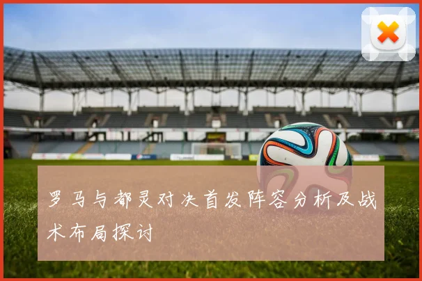 罗马与都灵对决首发阵容分析及战术布局探讨