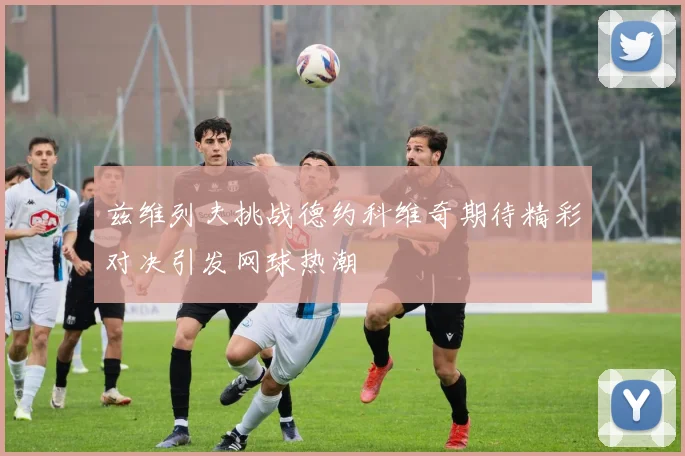 兹维列夫挑战德约科维奇期待精彩对决引发网球热潮