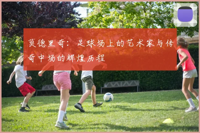 莫德里奇：足球场上的艺术家与传奇中场的辉煌历程