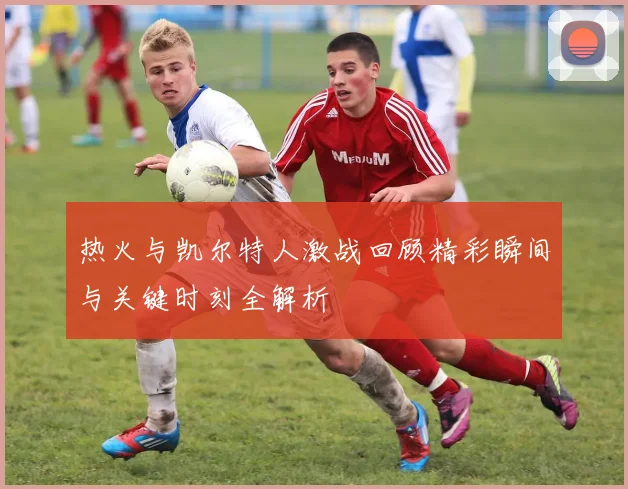 热火与凯尔特人激战回顾精彩瞬间与关键时刻全解析