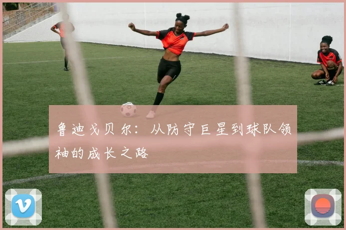 鲁迪戈贝尔：从防守巨星到球队领袖的成长之路