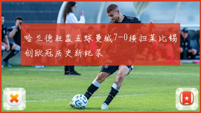 哈兰德狂轰五球曼城7-0横扫莱比锡创欧冠历史新纪录