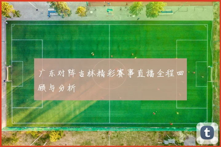 广东对阵吉林精彩赛事直播全程回顾与分析