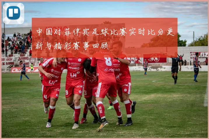 中国对菲律宾足球比赛实时比分更新与精彩赛事回顾