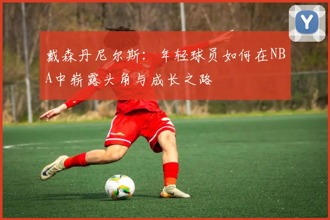 戴森丹尼尔斯：年轻球员如何在NBA中崭露头角与成长之路