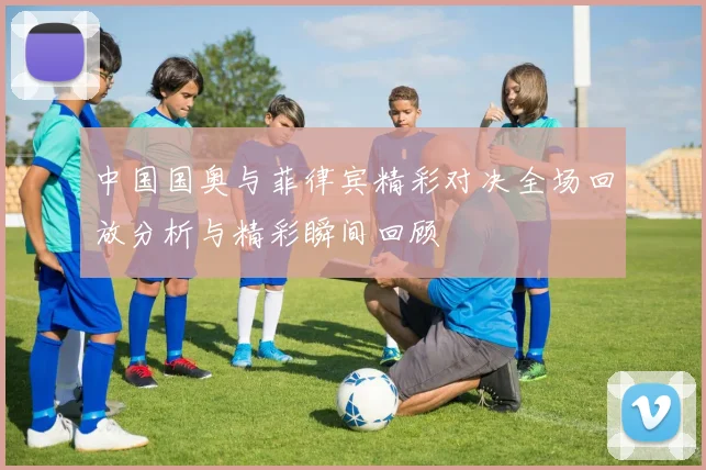 中国国奥与菲律宾精彩对决全场回放分析与精彩瞬间回顾