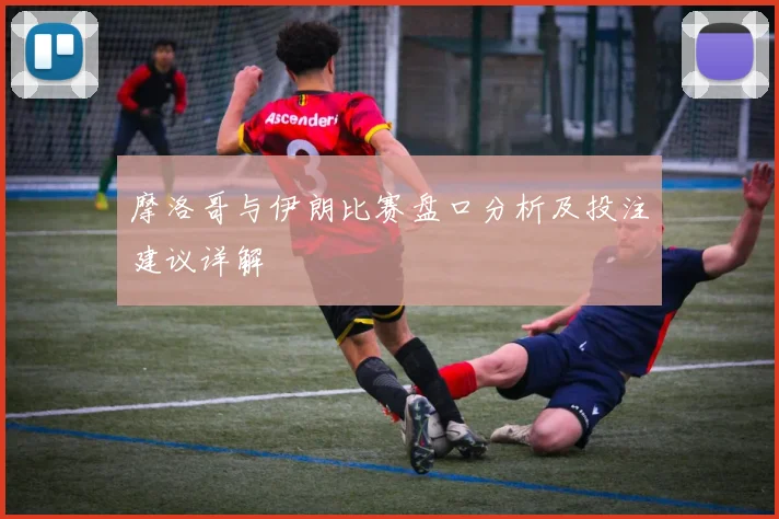 摩洛哥与伊朗比赛盘口分析及投注建议详解