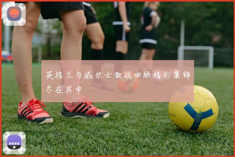 英格兰与威尔士激战回顾精彩集锦尽在其中