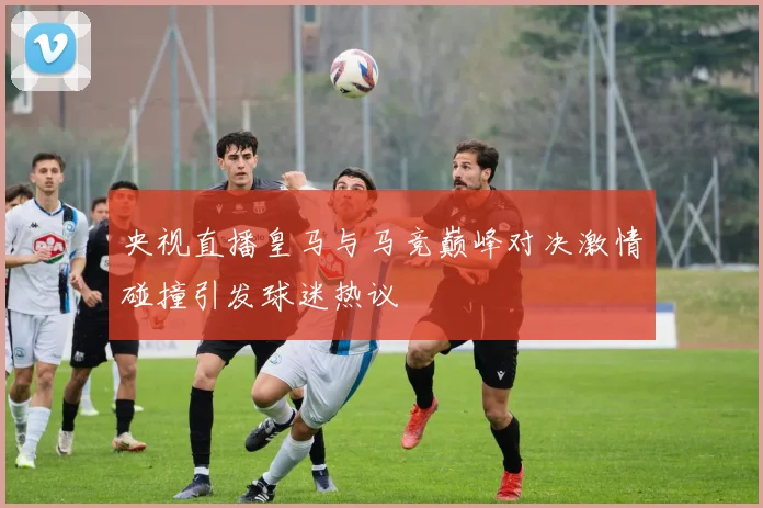 央视直播皇马与马竞巅峰对决激情碰撞引发球迷热议