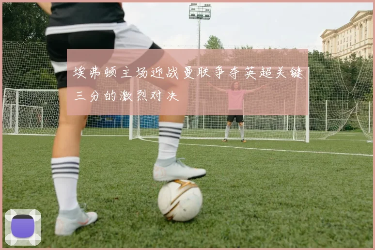 埃弗顿主场迎战曼联争夺英超关键三分的激烈对决