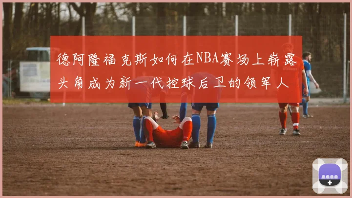 德阿隆福克斯如何在NBA赛场上崭露头角成为新一代控球后卫的领军人物
