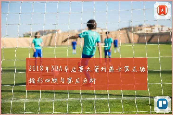 2018年NBA季后赛火箭对爵士第五场精彩回顾与赛后分析