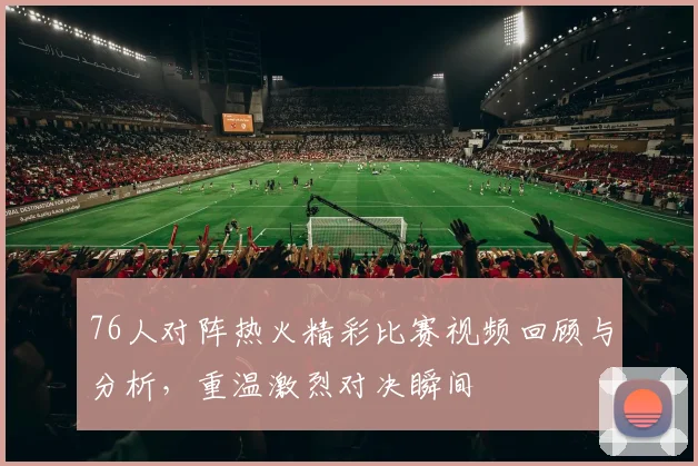 76人对阵热火精彩比赛视频回顾与分析，重温激烈对决瞬间