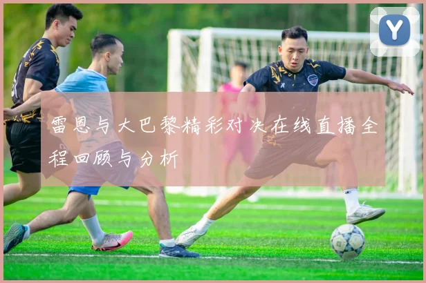 雷恩与大巴黎精彩对决在线直播全程回顾与分析