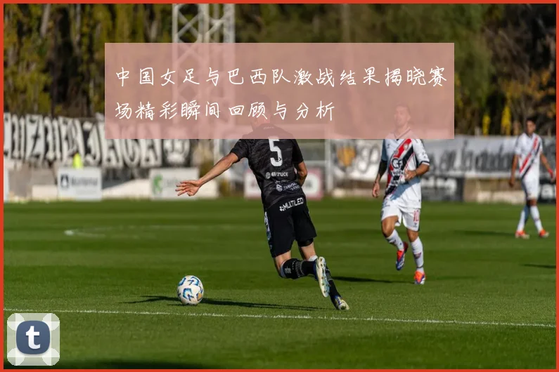 中国女足与巴西队激战结果揭晓赛场精彩瞬间回顾与分析