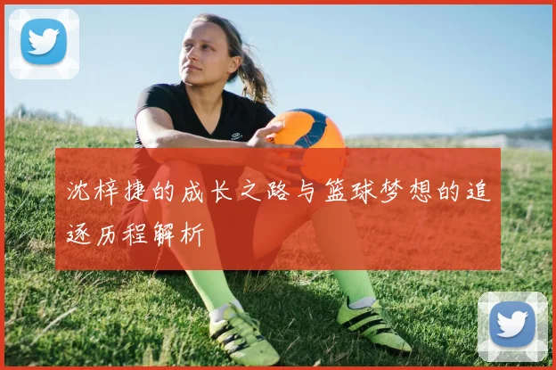 沈梓捷的成长之路与篮球梦想的追逐历程解析