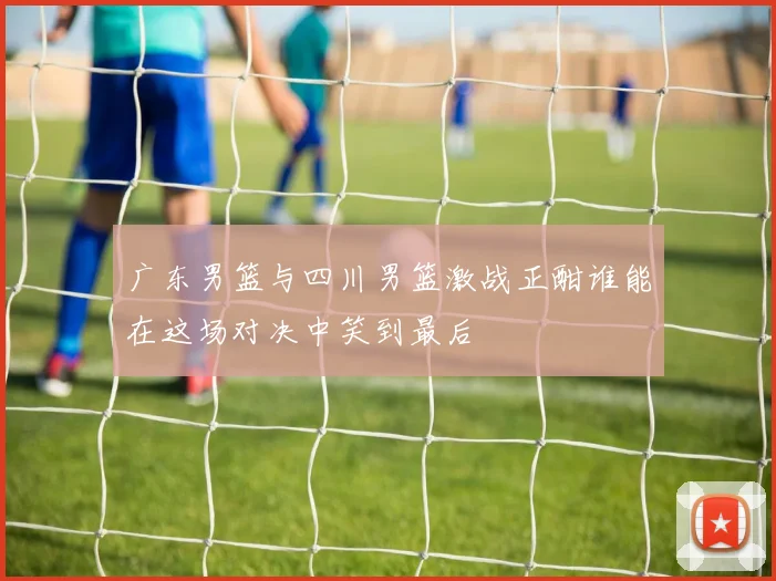 广东男篮与四川男篮激战正酣谁能在这场对决中笑到最后