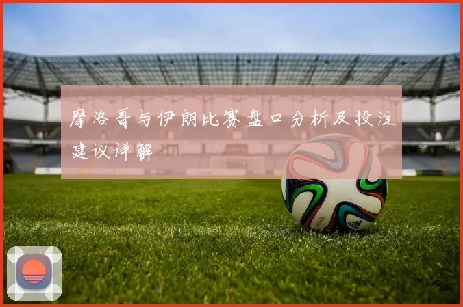 摩洛哥与伊朗比赛盘口分析及投注建议详解